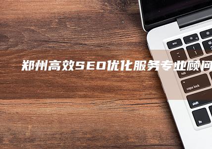 郑州高效SEO优化服务：专业顾问外包策略